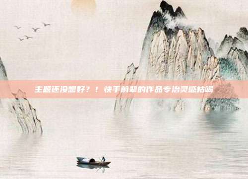 主题还没想好?!快手前辈的作品专治灵感枯竭