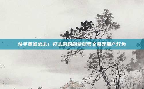 快手重拳出击!打击刷粉刷赞账号交易等黑产行为
