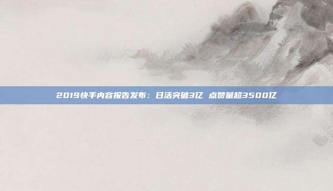 2019快手内容报告发布:日活突破3亿 点赞量超3500亿