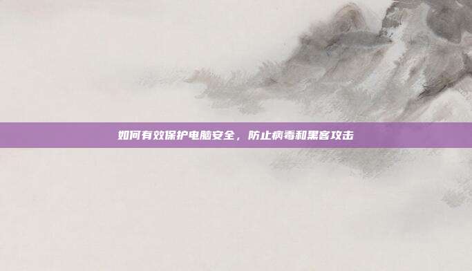 如何有效保护电脑安全，防止病毒和黑客攻击