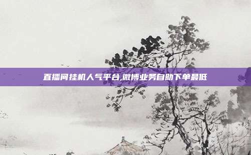 直播间挂机人气平台,微博业务自助下单最低