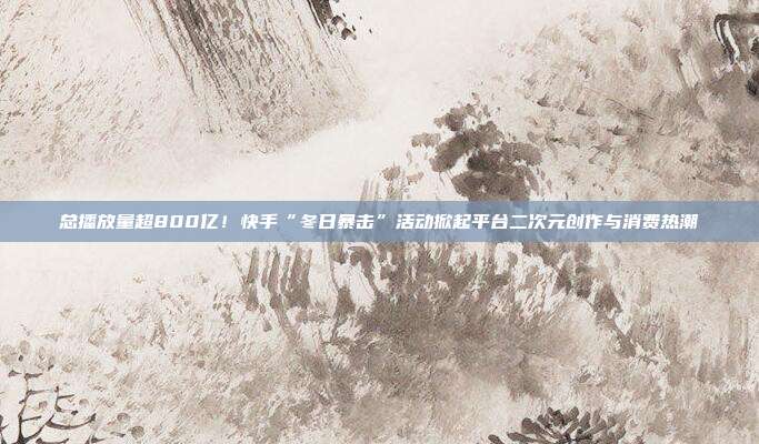总播放量超800亿!快手“冬日暴击”活动掀起平台二次元创作与消费热潮