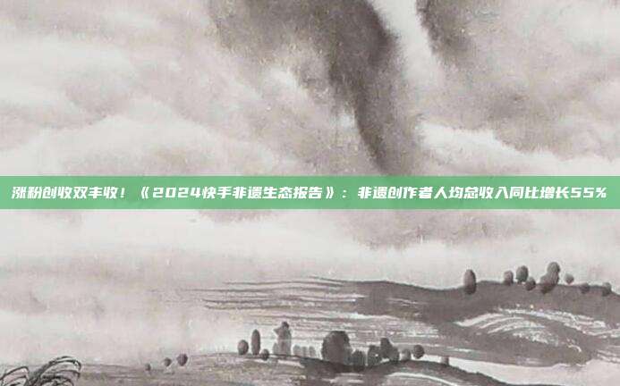 涨粉创收双丰收!《2024快手非遗生态报告》:非遗创作者人均总收入同比增长55%