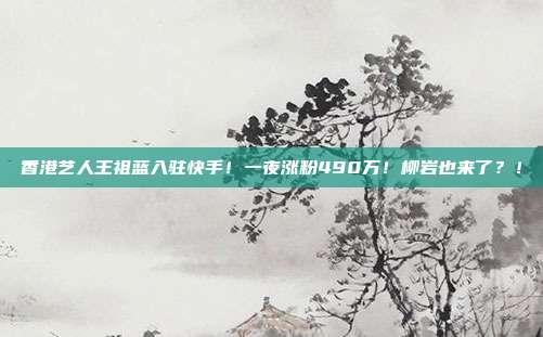 香港艺人王祖蓝入驻快手!一夜涨粉490万!柳岩也来了?!