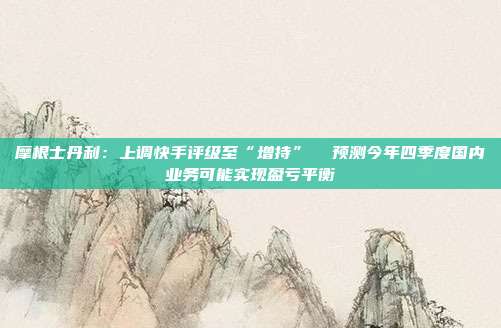 摩根士丹利：上调快手评级至“增持”  预测今年四季度国内业务可能实现盈亏平衡