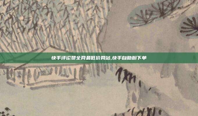 快手评论赞全网最低价网站,快手自助粉下单