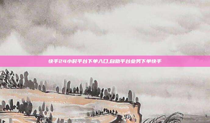 快手24小时平台下单入口,自助平台业务下单快手