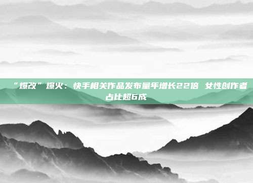 “爆改”爆火:快手相关作品发布量年增长22倍 女性创作者占比超6成