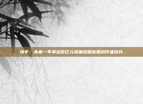 快手:未来一年拿出百亿元流量帮助优质创作者成长