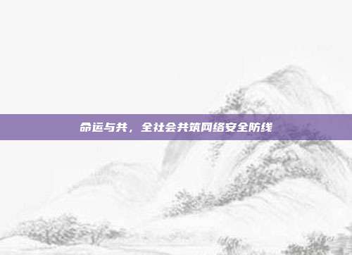命运与共,全社会共筑网络安全防线