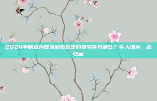 2024年精选抖音涨粉拓客黑科技软件有哪些?牛人推荐,必收藏