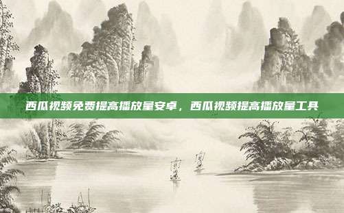 西瓜视频免费提高播放量安卓,西瓜视频提高播放量工具