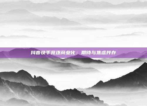 抖音快手竞逐商业化:期待与焦虑并存