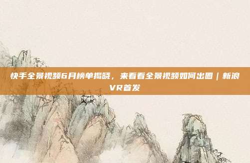 快手全景视频6月榜单揭晓,来看看全景视频如何出圈|新浪VR首发
