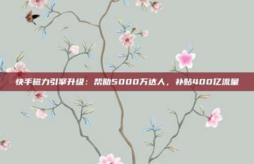 快手磁力引擎升级:帮助5000万达人,补贴400亿流量