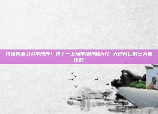 特殊赛道引资本热捧!快手一上场市值即超万亿 大涨背后的三大催化剂