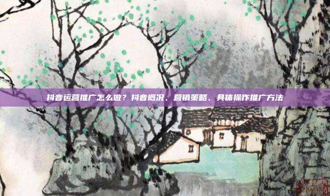 抖音运营推广怎么做?抖音概况、营销策略、具体操作推广方法