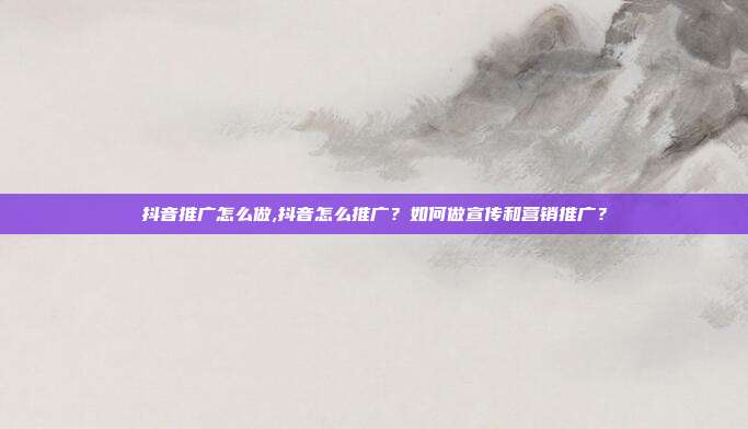 抖音推广怎么做,抖音怎么推广?如何做宣传和营销推广?