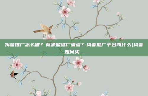 抖音推广怎么做?有哪些推广渠道?抖音推广平台叫什么(抖音如何买...