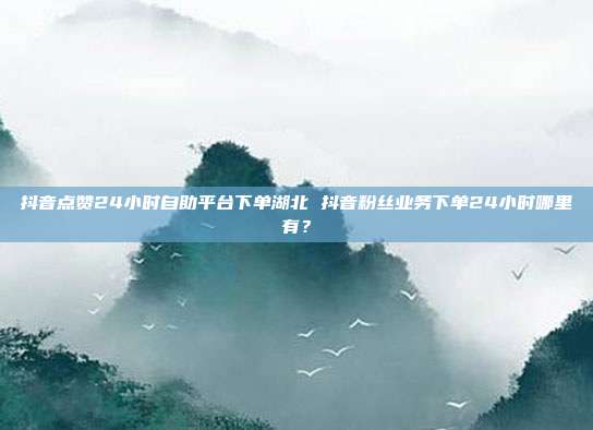 抖音点赞24小时自助平台下单湖北 抖音粉丝业务下单24小时哪里有?