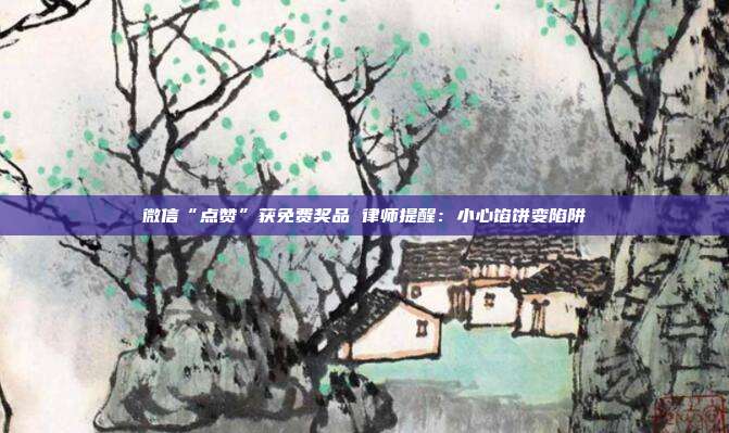 微信“点赞”获免费奖品 律师提醒:小心馅饼变陷阱