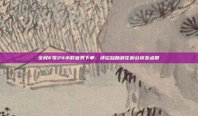 全民K歌24小时业务下单：评论自助鲜花粉丝转发点赞