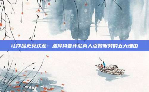 让作品更受欢迎:选择抖音评论真人点赞服务的五大理由