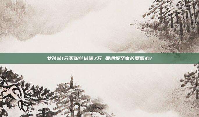 女孩转1元买粉丝被骗7万 暑期将至家长要留心!