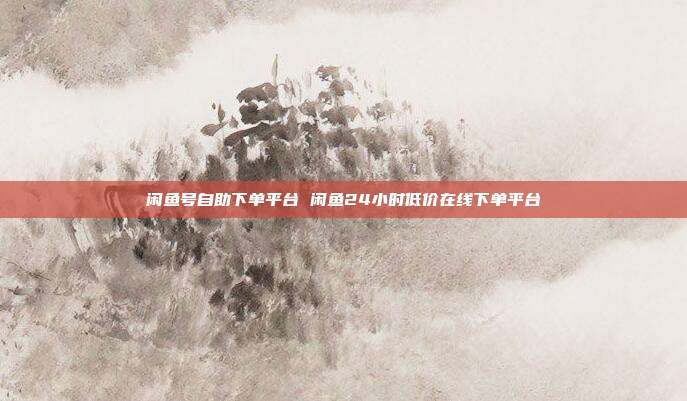 闲鱼号自助下单平台 闲鱼24小时低价在线下单平台
