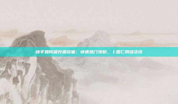 快手如何提升播放量;快速热门涨粉。丨国仁网络资讯