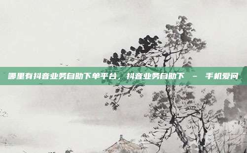 哪里有抖音业务自助下单平台,抖音业务自助下 – 手机爱问
