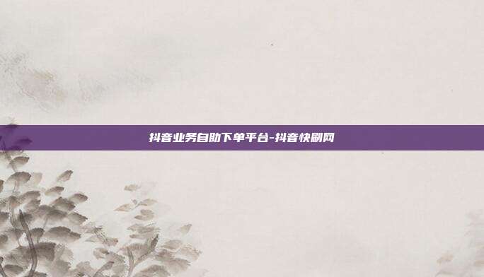 抖音业务自助下单平台-抖音快刷网
