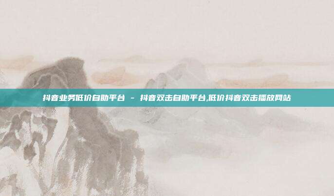 抖音业务低价自助平台 - 抖音双击自助平台,低价抖音双击播放网站
