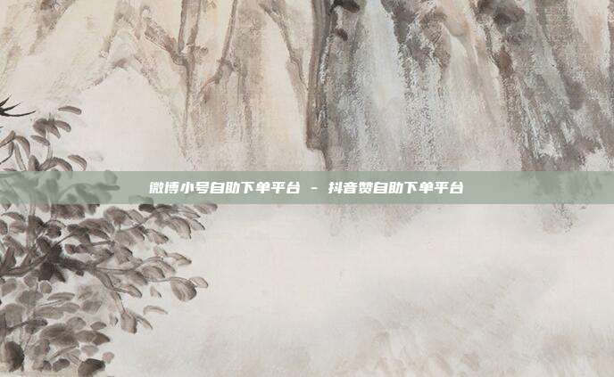 微博小号自助下单平台 - 抖音赞自助下单平台