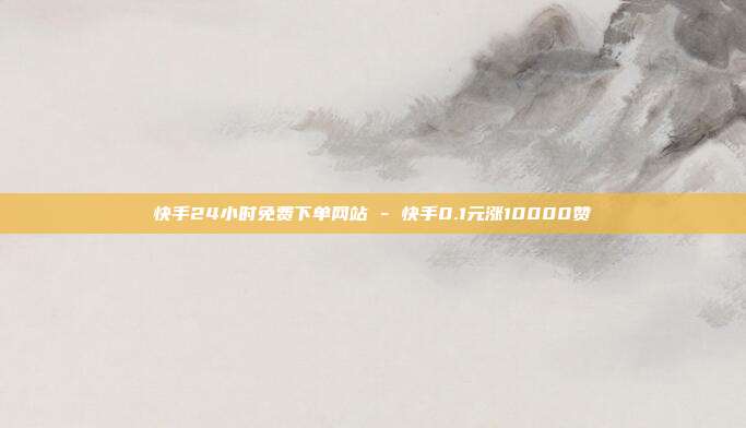 快手24小时免费下单网站 - 快手0.1元涨10000赞
