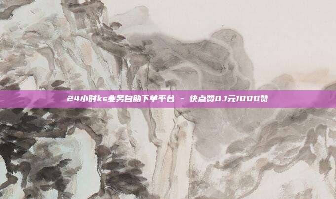24小时ks业务自助下单平台 - 快点赞0.1元1000赞