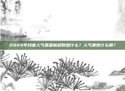 2024年抖音人气票最新规则是什么?人气票有什么用?