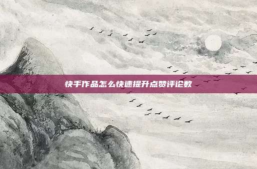 快手作品怎么快速提升点赞评论数