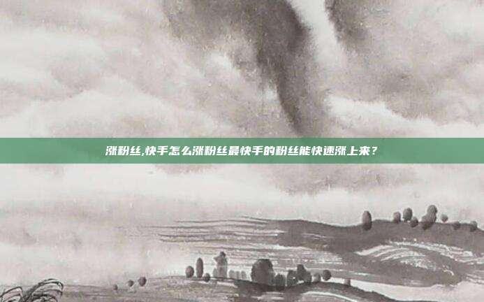 涨粉丝,快手怎么涨粉丝最快手的粉丝能快速涨上来?