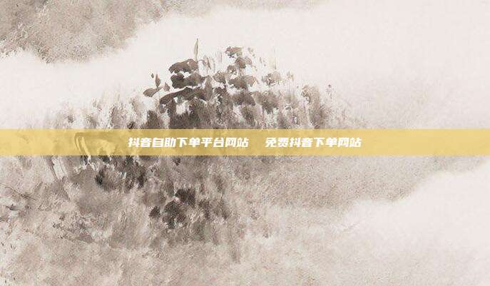 抖音自助下单平台网站 免费抖音下单网站