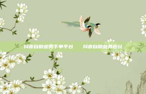 抖音自助业务下单平台 抖音自助业务粉丝