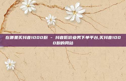在哪里买抖音1000粉 - 抖音低价业务下单平台,买抖音1000粉的网站