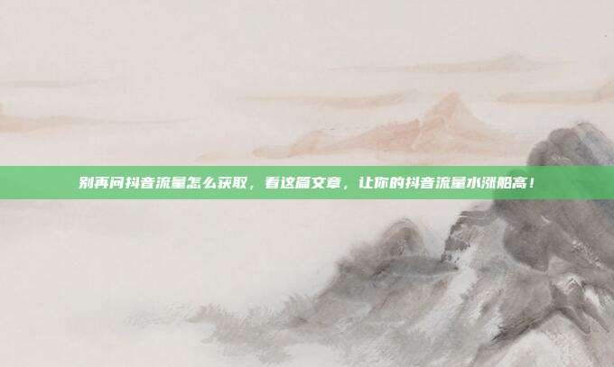 别再问抖音流量怎么获取,看这篇文章,让你的抖音流量水涨船高!