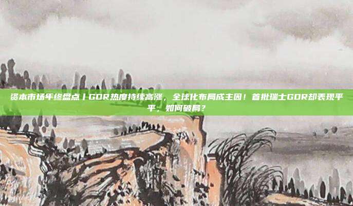 资本市场年终盘点丨GDR热度持续高涨,全球化布局成主因!首批瑞士GDR却表现平平,如何破局?