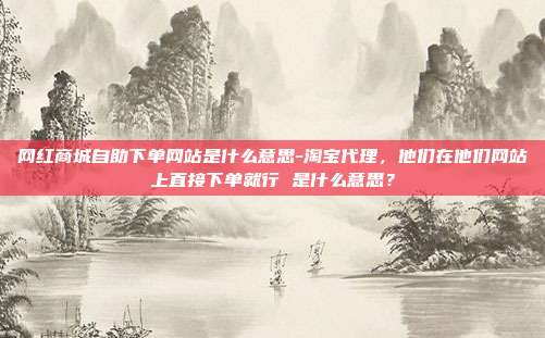 网红商城自助下单网站是什么意思-淘宝代理，他们在他们网站上直接下单就行 是什么意思？
