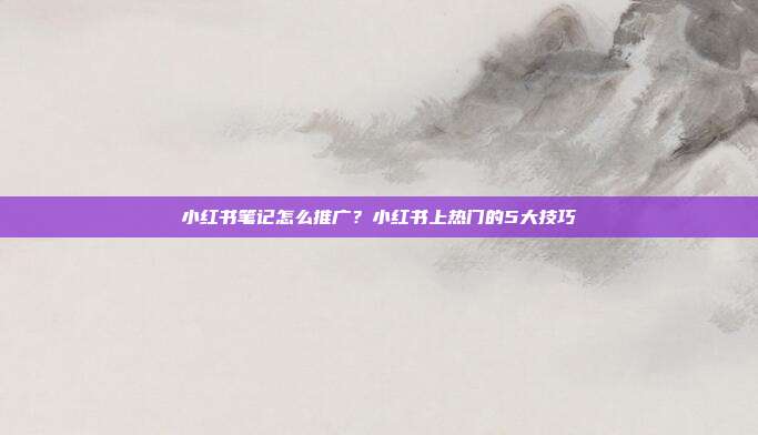 小红书笔记怎么推广?小红书上热门的5大技巧