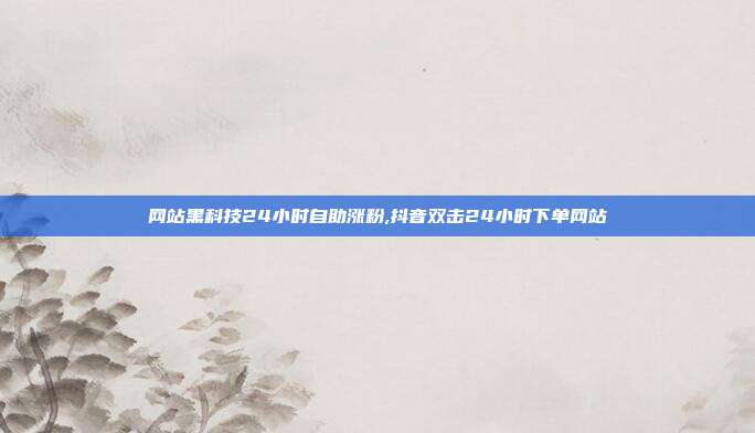 网站黑科技24小时自助涨粉,抖音双击24小时下单网站