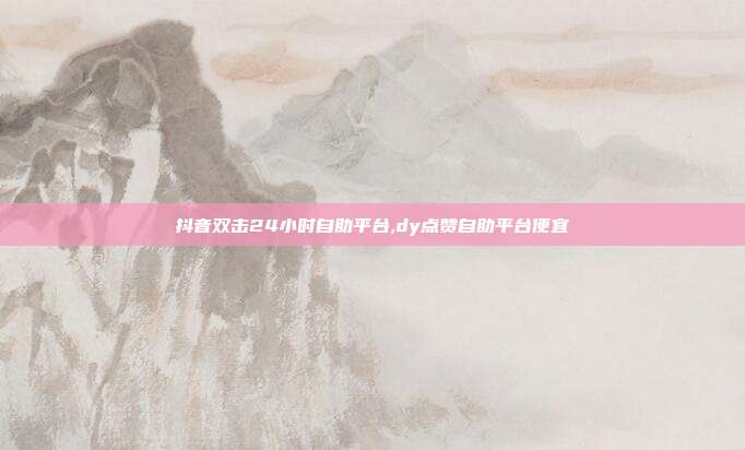 抖音双击24小时自助平台,dy点赞自助平台便宜