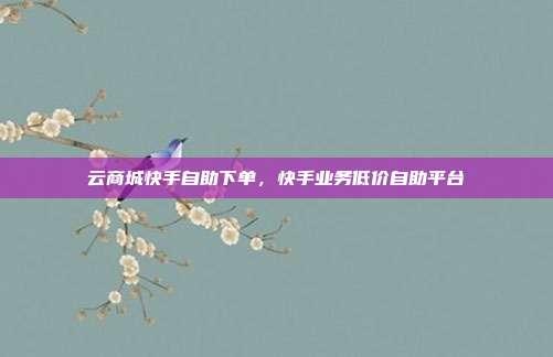 云商城快手自助下单，快手业务低价自助平台