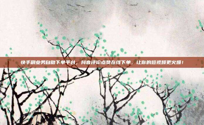 快手刷业务自助下单平台，抖音评论点赞在线下单，让你的短视频更火爆！